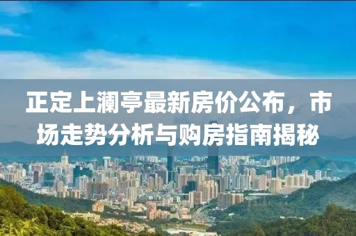 正定上澜亭最新房价公布，市场走势分析与购房指南揭秘