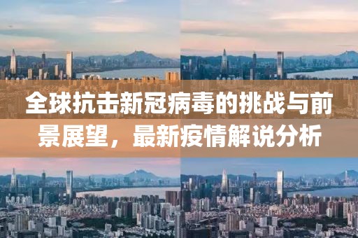 全球抗击新冠病毒的挑战与前景展望，最新疫情解说分析