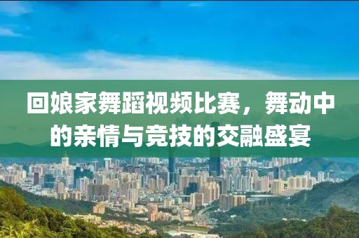 回娘家舞蹈视频比赛，舞动中的亲情与竞技的交融盛宴