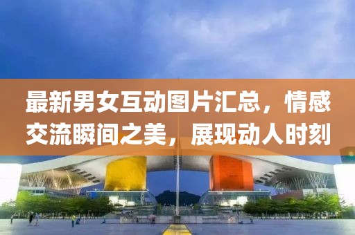 最新男女互动图片汇总，情感交流瞬间之美，展现动人时刻