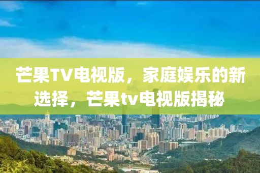 芒果TV电视版，家庭娱乐的新选择，芒果tv电视版揭秘