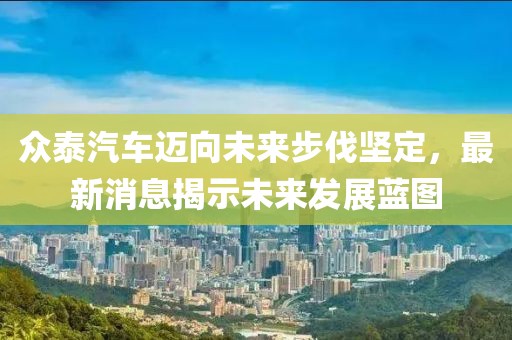 众泰汽车迈向未来步伐坚定，最新消息揭示未来发展蓝图