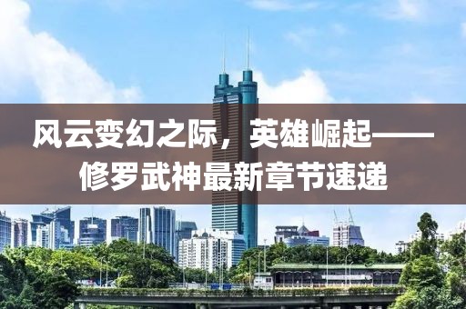 风云变幻之际，英雄崛起——修罗武神最新章节速递