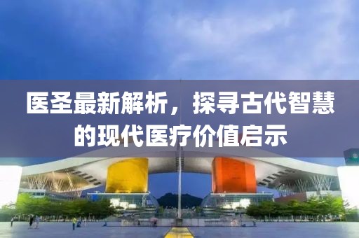 医圣最新解析，探寻古代智慧的现代医疗价值启示