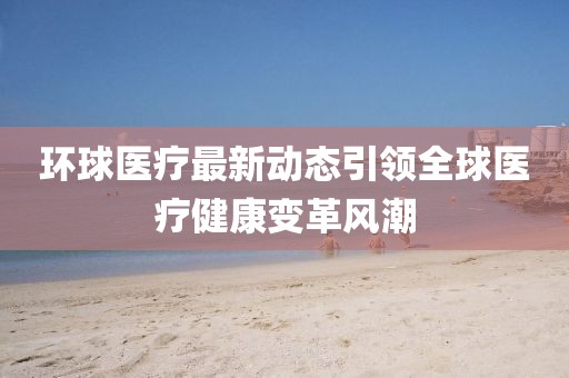 环球医疗最新动态引领全球医疗健康变革风潮