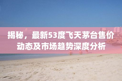 揭秘，最新53度飞天茅台售价动态及市场趋势深度分析