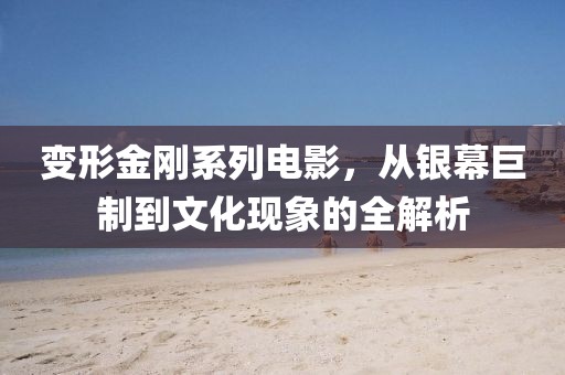 变形金刚系列电影，从银幕巨制到文化现象的全解析
