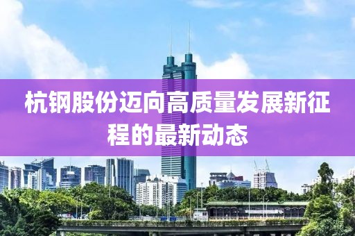 杭钢股份迈向高质量发展新征程的最新动态