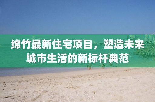 绵竹最新住宅项目，塑造未来城市生活的新标杆典范