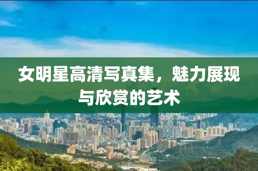 女明星高清写真集，魅力展现与欣赏的艺术
