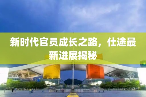 新时代官员成长之路，仕途最新进展揭秘
