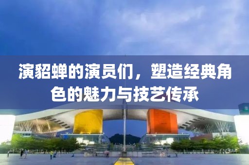 演貂蝉的演员们，塑造经典角色的魅力与技艺传承