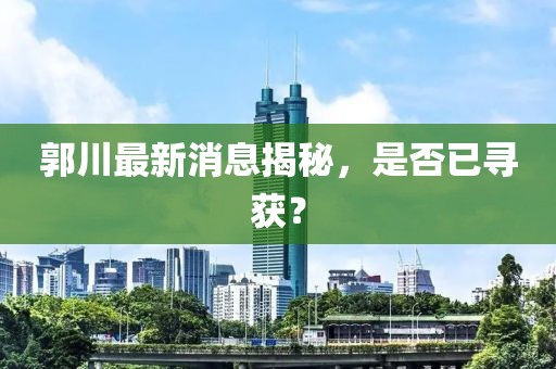 郭川最新消息揭秘，是否已寻获？