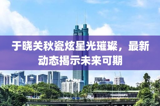 于晓关秋瓷炫星光璀璨，最新动态揭示未来可期