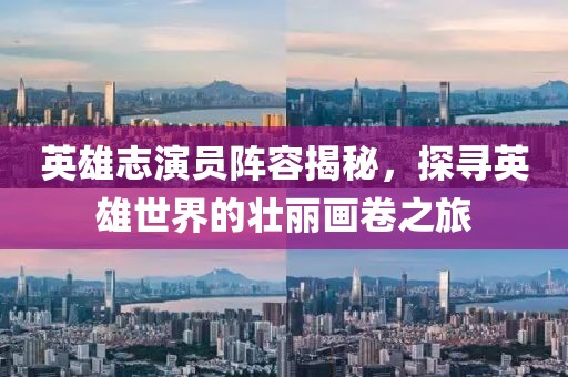 英雄志演员阵容揭秘，探寻英雄世界的壮丽画卷之旅