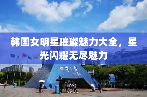 韩国女明星璀璨魅力大全，星光闪耀无尽魅力