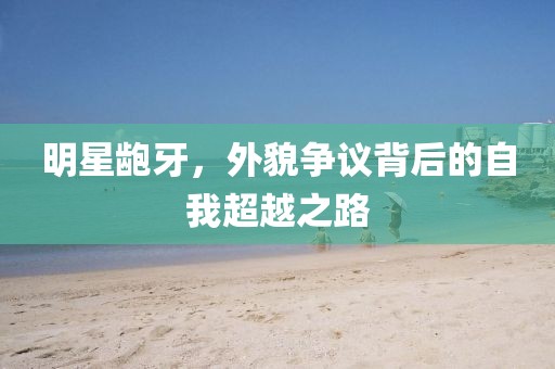 明星龅牙，外貌争议背后的自我超越之路