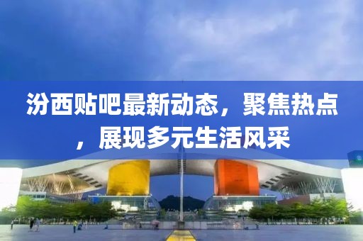 汾西贴吧最新动态，聚焦热点，展现多元生活风采