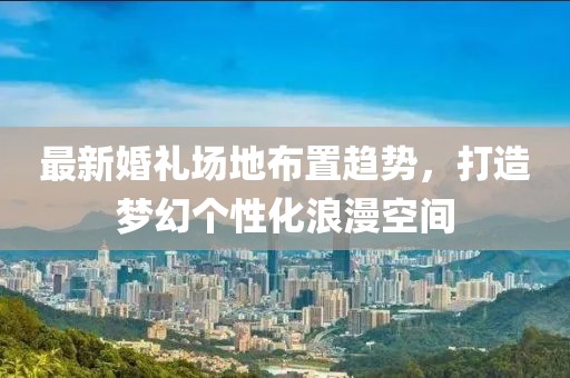 最新婚礼场地布置趋势，打造梦幻个性化浪漫空间