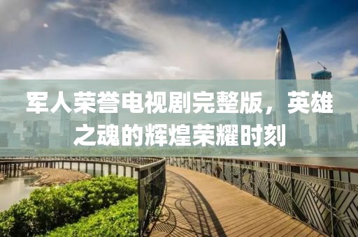军人荣誉电视剧完整版，英雄之魂的辉煌荣耀时刻