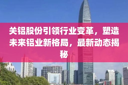 关铝股份引领行业变革，塑造未来铝业新格局，最新动态揭秘