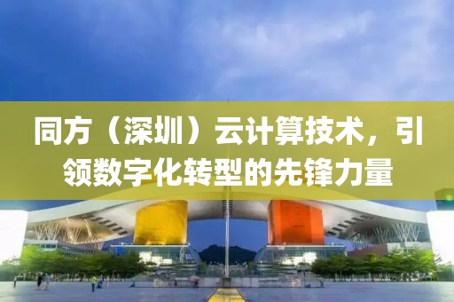 同方（深圳）云计算技术，引领数字化转型的先锋力量