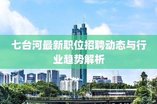 七台河最新职位招聘动态与行业趋势解析