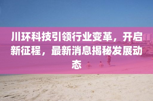 川环科技引领行业变革，开启新征程，最新消息揭秘发展动态