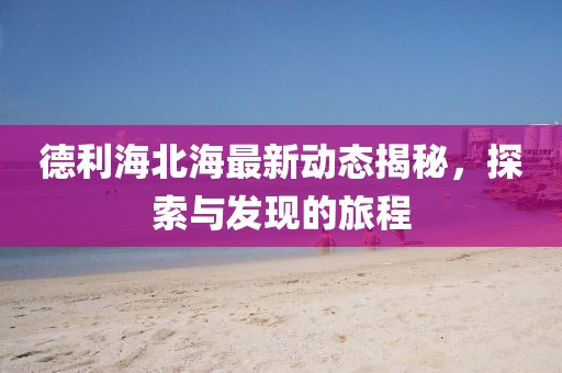 德利海北海最新动态揭秘，探索与发现的旅程