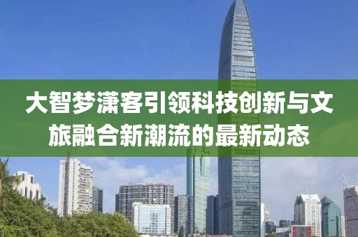 大智梦潇客引领科技创新与文旅融合新潮流的最新动态