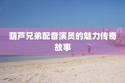 葫芦兄弟配音演员的魅力传奇故事