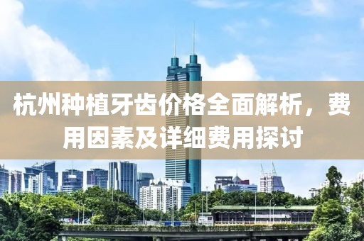 杭州种植牙齿价格全面解析，费用因素及详细费用探讨