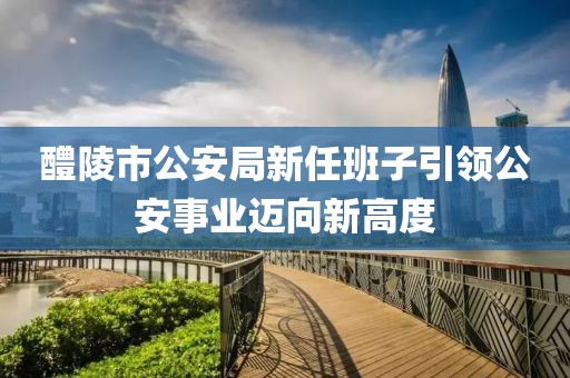 醴陵市公安局新任班子引领公安事业迈向新高度