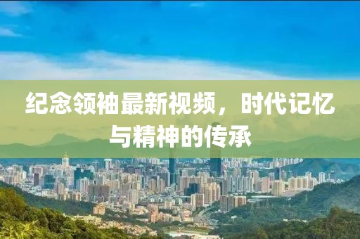 纪念领袖最新视频，时代记忆与精神的传承
