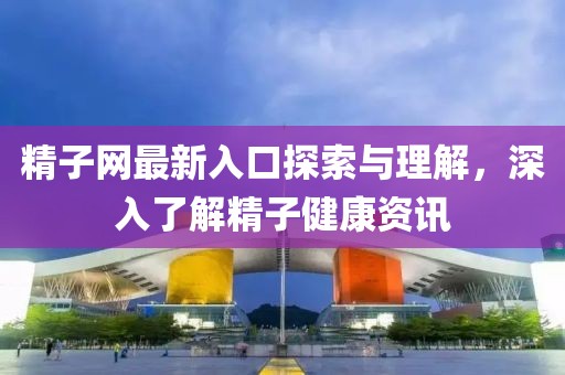 精子网最新入口探索与理解，深入了解精子健康资讯