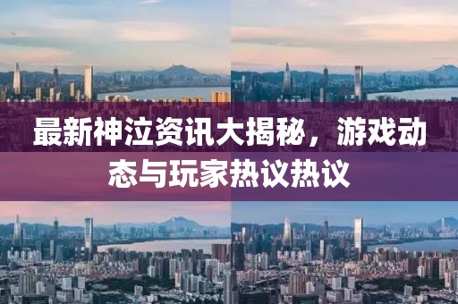 最新神泣资讯大揭秘，游戏动态与玩家热议热议