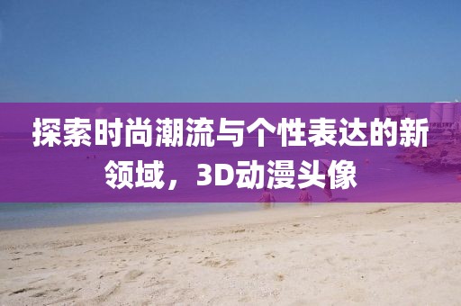 探索时尚潮流与个性表达的新领域，3D动漫头像