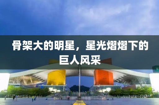 骨架大的明星，星光熠熠下的巨人风采