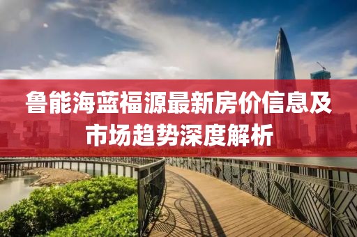 鲁能海蓝福源最新房价信息及市场趋势深度解析