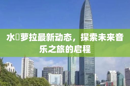 水哾萝拉最新动态，探索未来音乐之旅的启程