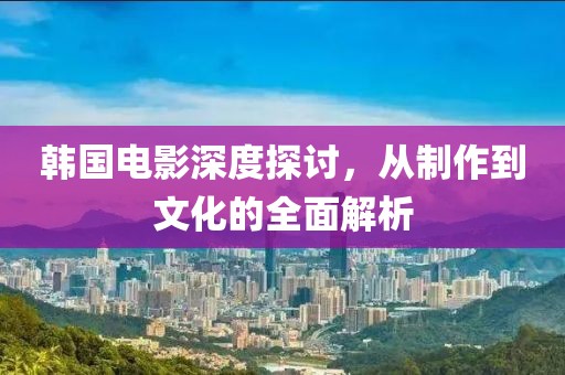 韩国电影深度探讨，从制作到文化的全面解析