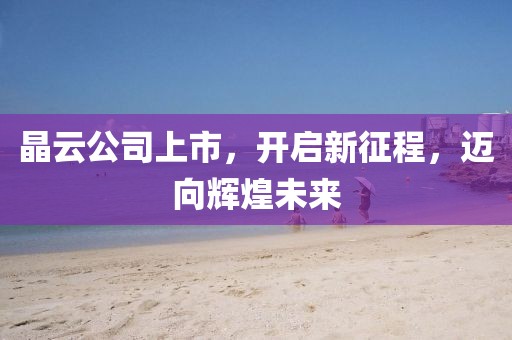 晶云公司上市，开启新征程，迈向辉煌未来
