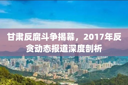 甘肃反腐斗争揭幕，2017年反贪动态报道深度剖析