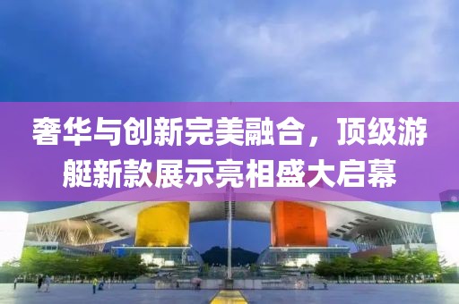 奢华与创新完美融合，顶级游艇新款展示亮相盛大启幕