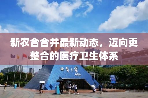 新农合合并最新动态，迈向更整合的医疗卫生体系