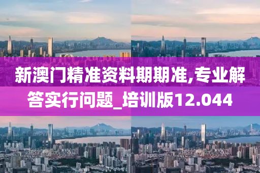 新澳门精准资料期期准,专业解答实行问题_培训版12.044