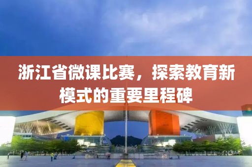 浙江省微课比赛，探索教育新模式的重要里程碑