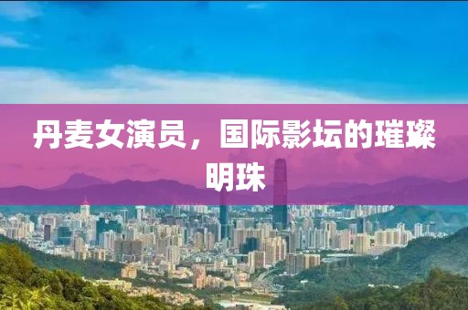 丹麦女演员，国际影坛的璀璨明珠