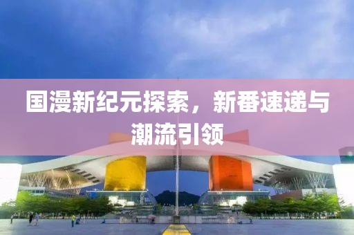 国漫新纪元探索，新番速递与潮流引领