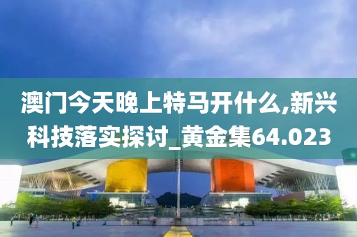 澳门今天晚上特马开什么,新兴科技落实探讨_黄金集64.023